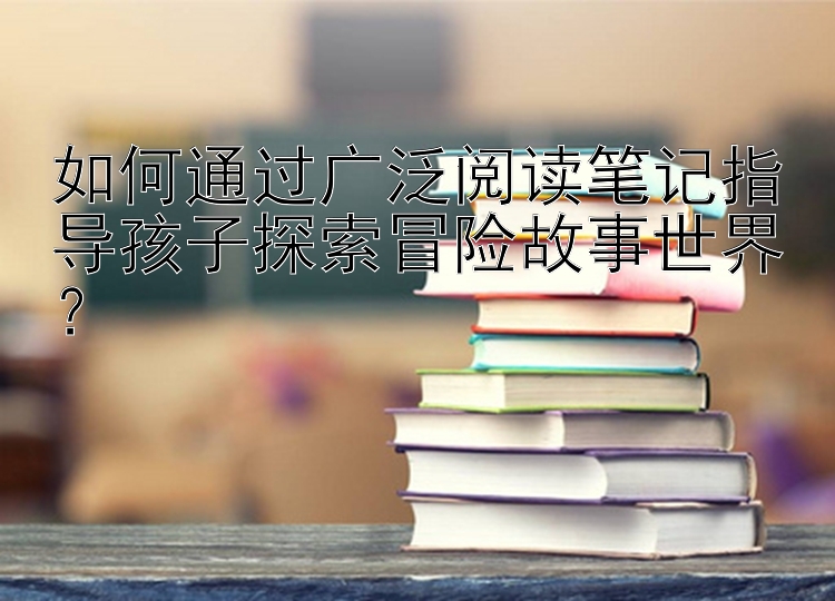 如何通过广泛阅读笔记指导孩子探索冒险故事世界？