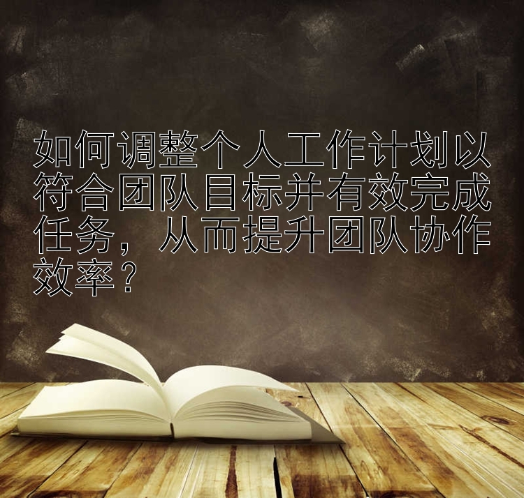 如何调整个人工作计划以符合团队目标并有效完成任务，从而提升团队协作效率？