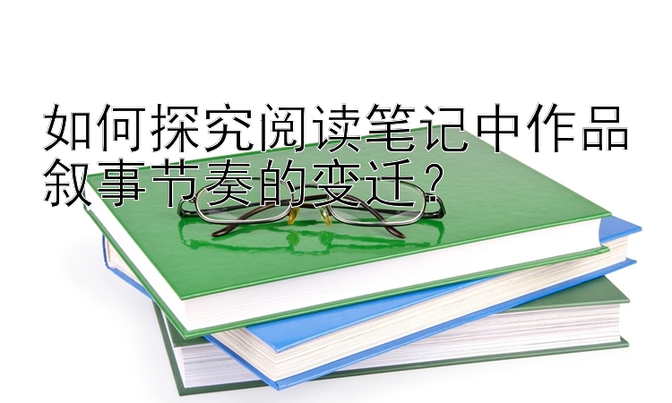 如何探究阅读笔记中作品叙事节奏的变迁？