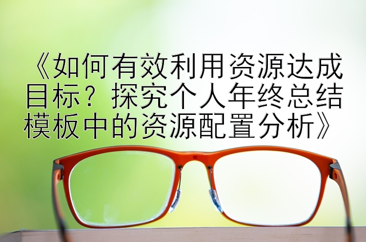 《如何有效利用资源达成目标？探究个人年终总结模板中的资源配置分析》