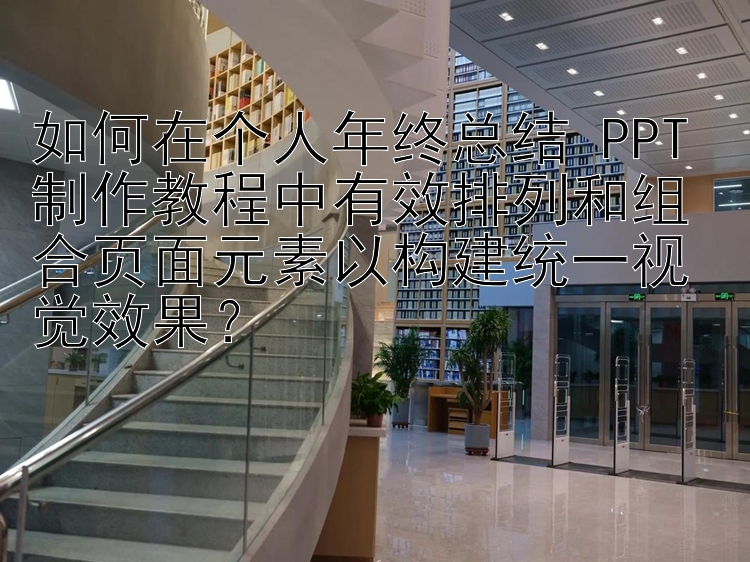 如何在个人年终总结 PPT 制作教程中有效排列和组合页面元素以构建统一视觉效果？