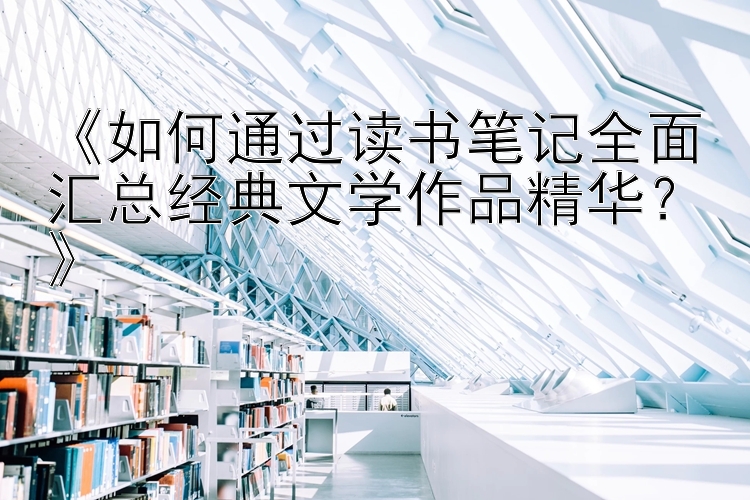 《如何通过读书笔记全面汇总经典文学作品精华？》