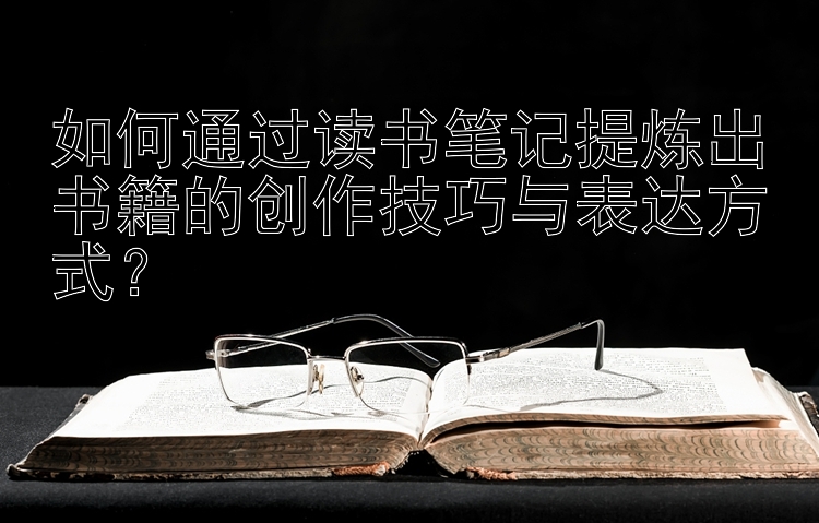 如何通过读书笔记提炼出书籍的创作技巧与表达方式？