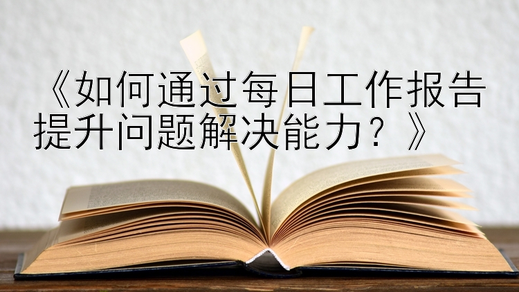 《如何通过每日工作报告提升问题解决能力？》