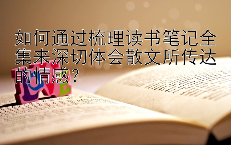 如何通过梳理读书笔记全集来深切体会散文所传达的情感？