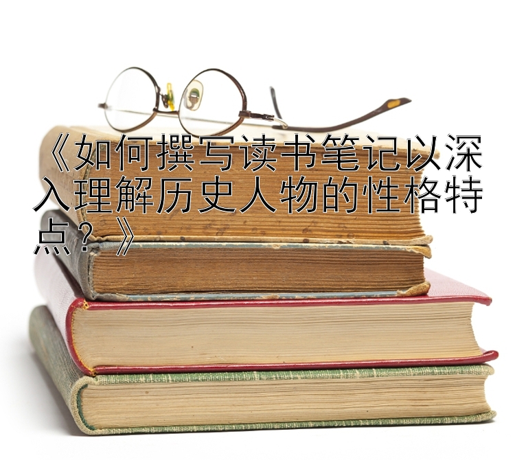 《如何撰写读书笔记以深入理解历史人物的性格特点？》