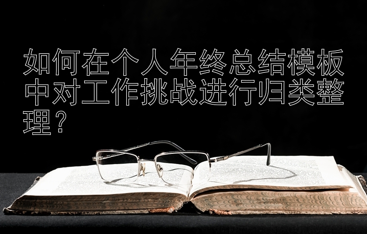 如何在个人年终总结模板中对工作挑战进行归类整理？