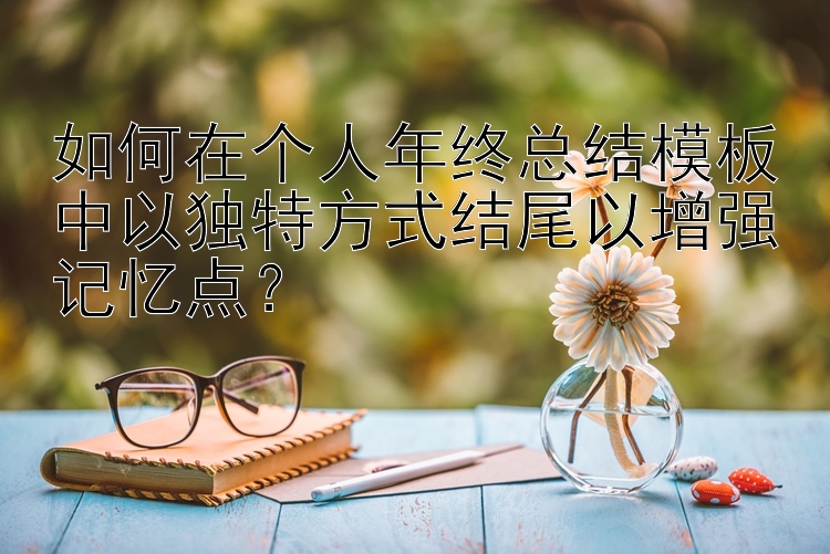 如何在个人年终总结模板中以独特方式结尾以增强记忆点？