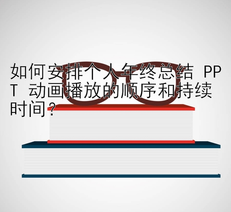 如何安排个人年终总结 PPT 动画播放的顺序和持续时间？