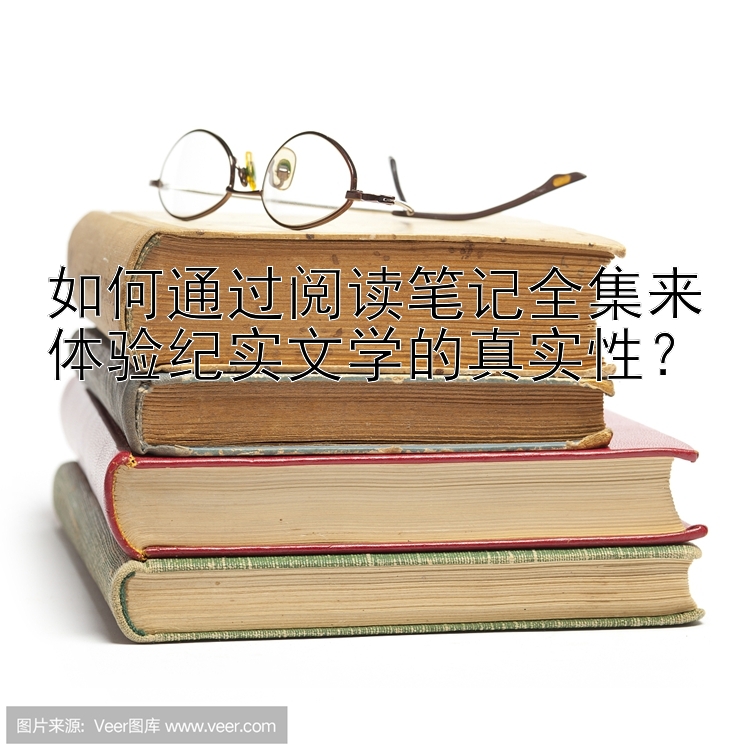 如何通过阅读笔记全集来体验纪实文学的真实性？