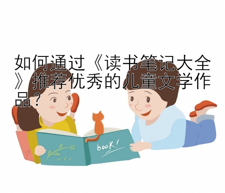 如何通过《读书笔记大全》推荐优秀的儿童文学作品？