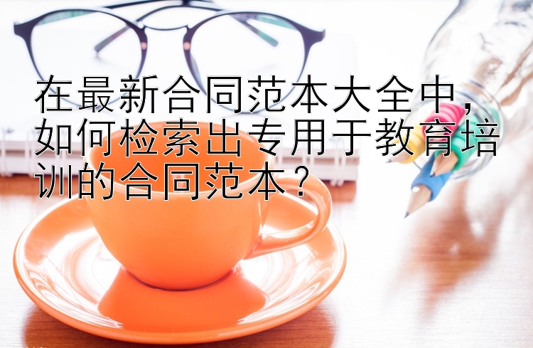 在最新合同范本大全中，如何检索出专用于教育培训的合同范本？