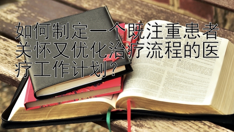 如何制定一个既注重患者关怀又优化治疗流程的医疗工作计划？