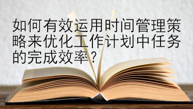 如何有效运用时间管理策略来优化工作计划中任务的完成效率？