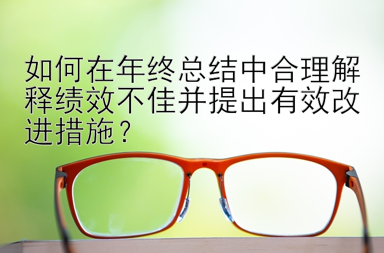 如何在年终总结中合理解释绩效不佳并提出有效改进措施？