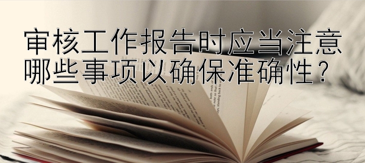 审核工作报告时应当注意哪些事项以确保准确性？