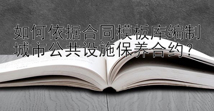 如何依据合同模板库编制城市公共设施保养合约？