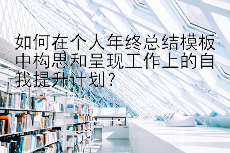 如何在个人年终总结模板中构思和呈现工作上的自我提升计划？