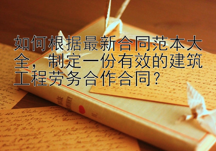 如何根据最新合同范本大全，制定一份有效的建筑工程劳务合作合同？