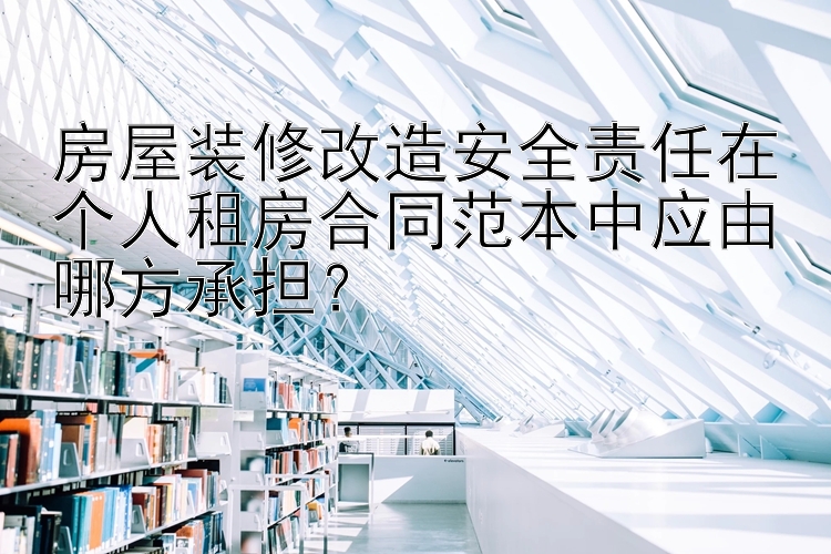 房屋装修改造安全责任在个人租房合同范本中应由哪方承担？