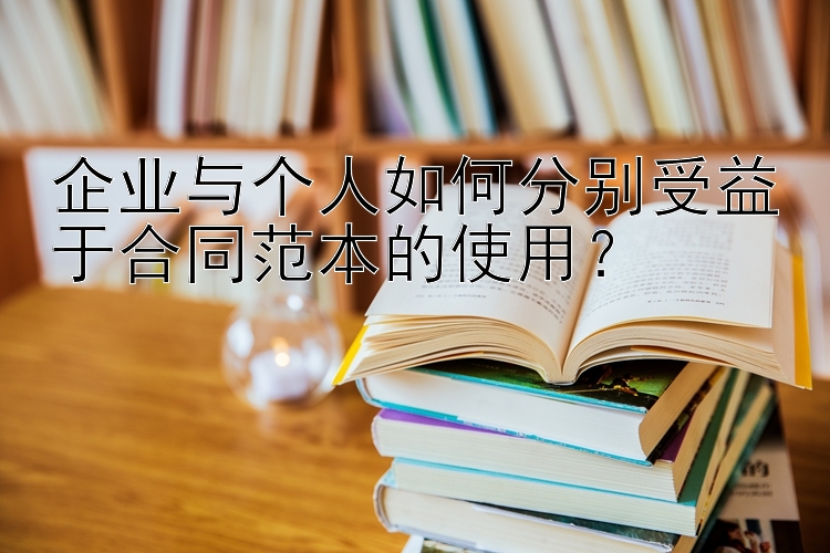 企业与个人如何分别受益于合同范本的使用？