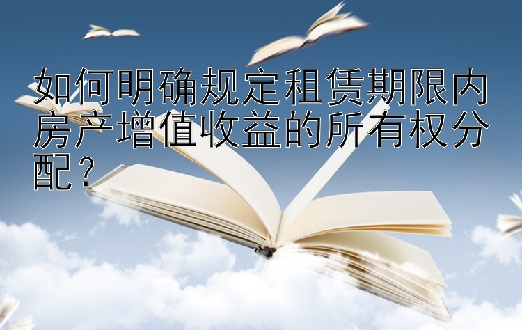 如何明确规定租赁期限内房产增值收益的所有权分配？