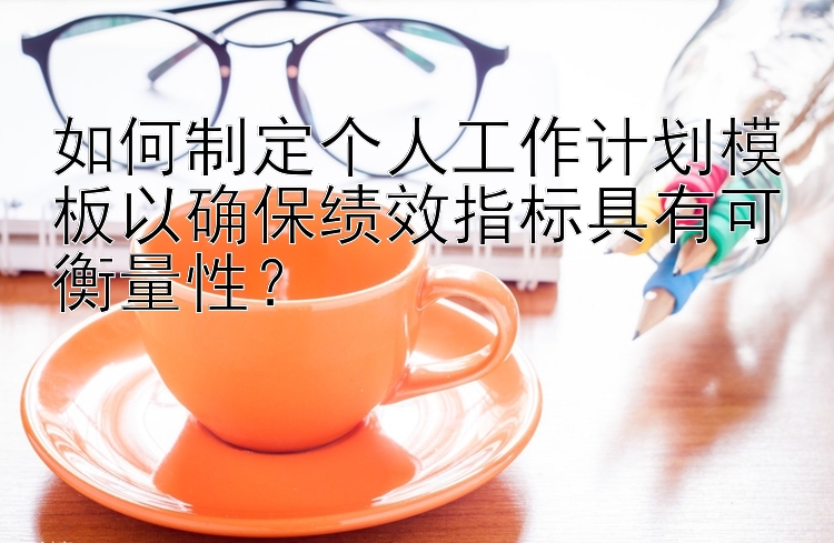 如何制定个人工作计划模板以确保绩效指标具有可衡量性？