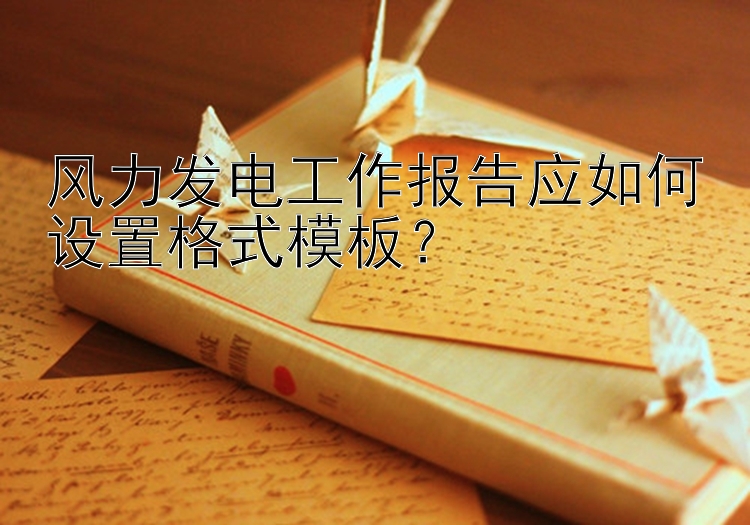 风力发电工作报告应如何设置格式模板？