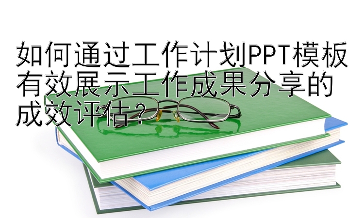 如何通过工作计划PPT模板有效展示工作成果分享的成效评估？