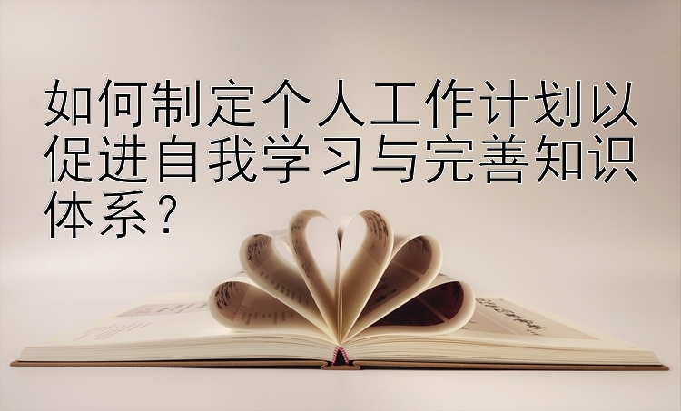 如何制定个人工作计划以促进自我学习与完善知识体系？