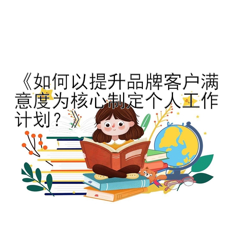 《如何以提升品牌客户满意度为核心制定个人工作计划？》