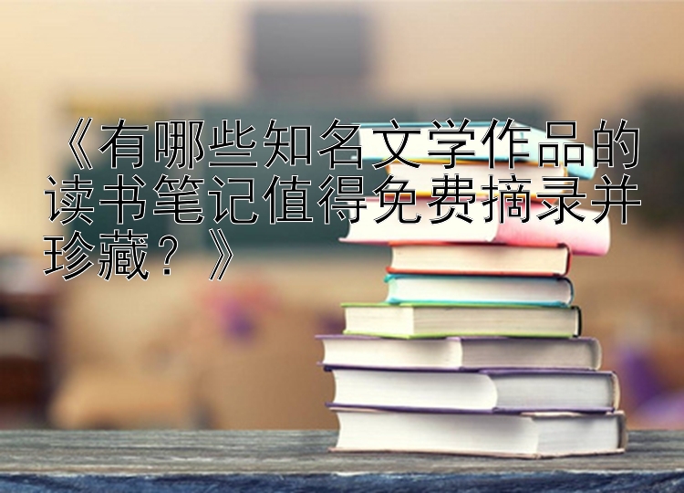 《有哪些知名文学作品的读书笔记值得免费摘录并珍藏？》