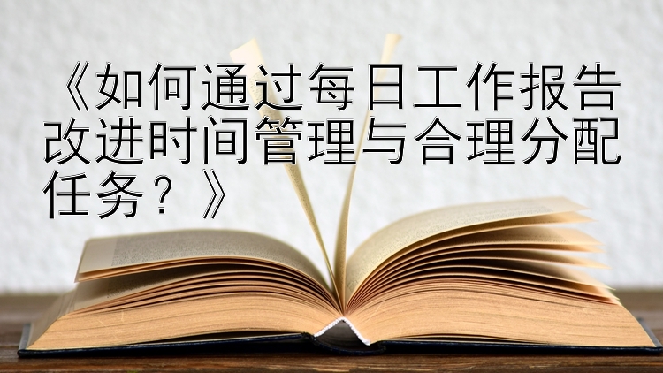 《如何通过每日工作报告改进时间管理与合理分配任务？》