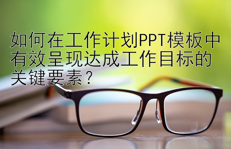 如何在工作计划PPT模板中有效呈现达成工作目标的关键要素？