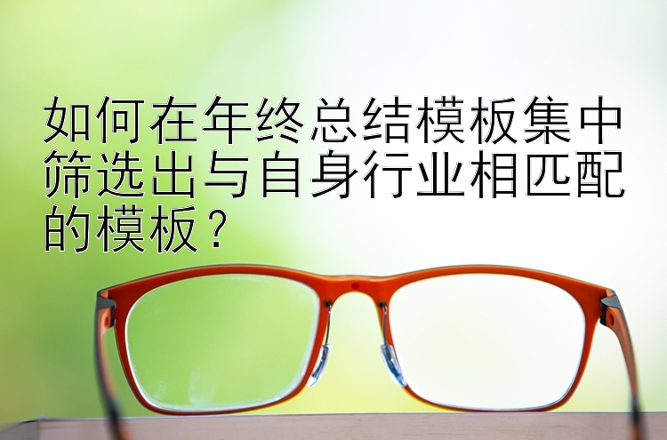 如何在年终总结模板集中筛选出与自身行业相匹配的模板？