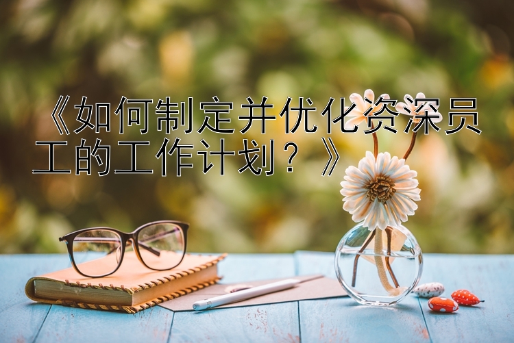 《如何制定并优化资深员工的工作计划？》