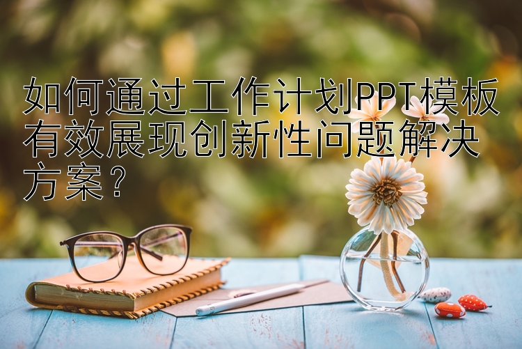 如何通过工作计划PPT模板有效展现创新性问题解决方案？