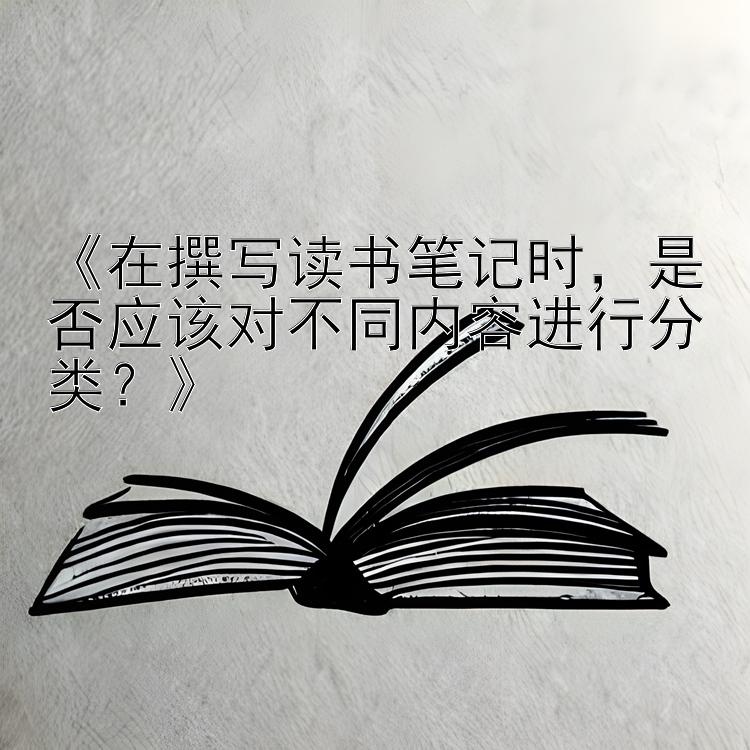 《在撰写读书笔记时，是否应该对不同内容进行分类？》