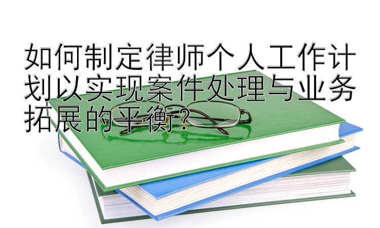 如何制定律师个人工作计划以实现案件处理与业务拓展的平衡？