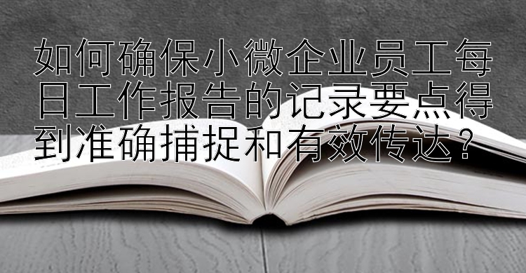 如何确保小微企业员工每日工作报告的记录要点得到准确捕捉和有效传达？