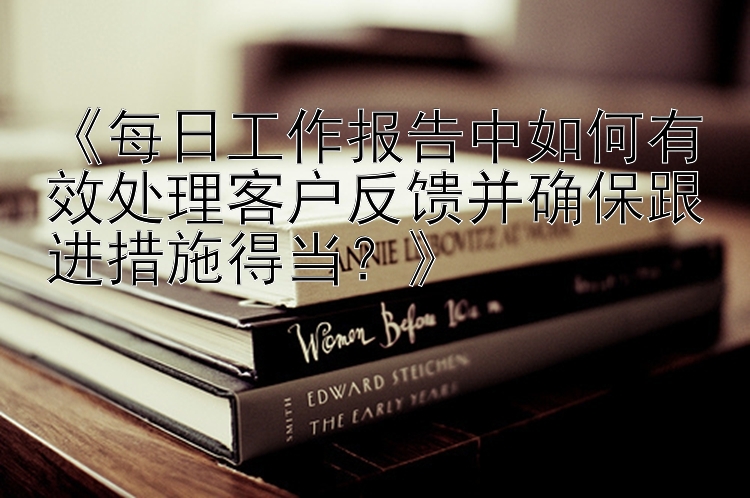 《每日工作报告中如何有效处理客户反馈并确保跟进措施得当？》