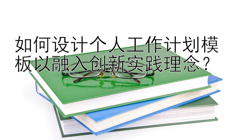 如何设计个人工作计划模板以融入创新实践理念？