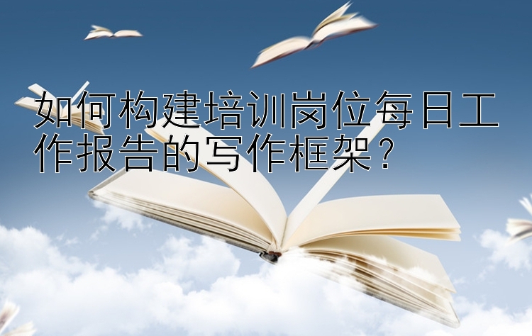 如何构建培训岗位每日工作报告的写作框架？