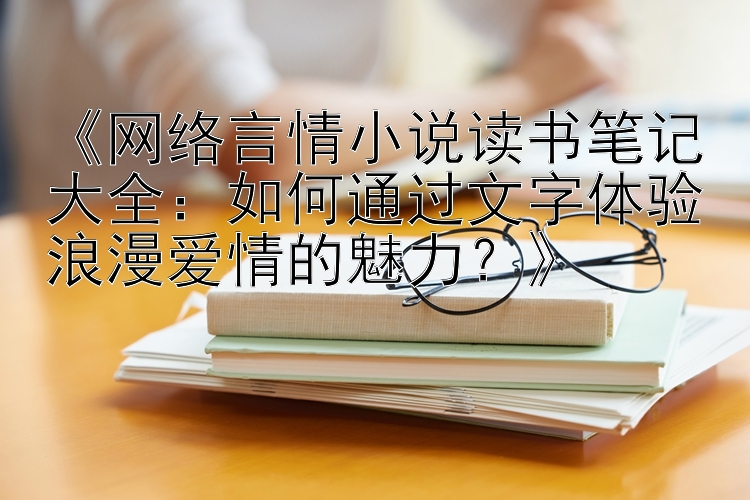 《网络言情小说读书笔记大全：如何通过文字体验浪漫爱情的魅力？》