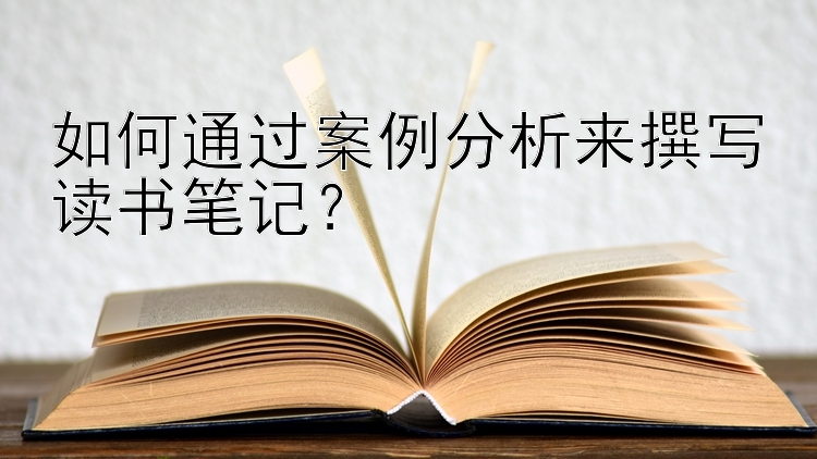 如何通过案例分析来撰写读书笔记？