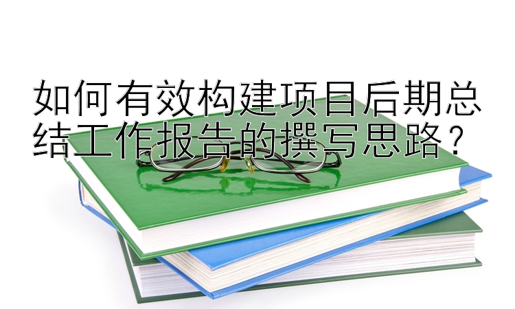 如何有效构建项目后期总结工作报告的撰写思路？