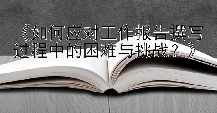 《如何应对工作报告撰写过程中的困难与挑战？》