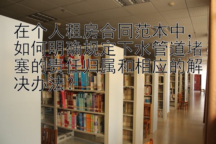 在个人租房合同范本中，如何明确规定下水管道堵塞的责任归属和相应的解决办法？