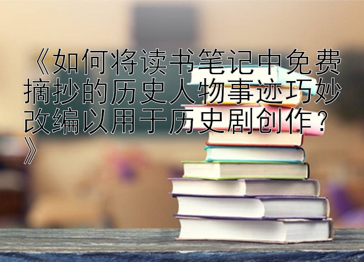 《如何将读书笔记中免费摘抄的历史人物事迹巧妙改编以用于历史剧创作？》