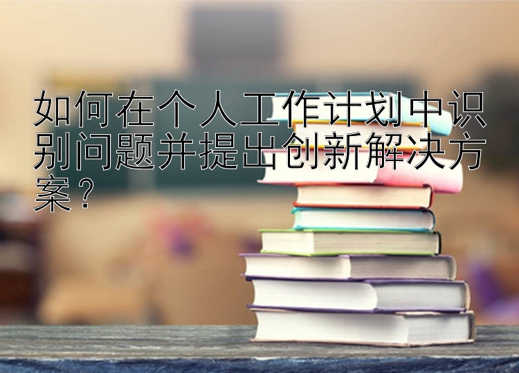 如何在个人工作计划中识别问题并提出创新解决方案？